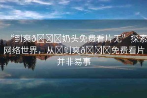 “到爽??奶頭免費看片無”探索網(wǎng)絡(luò)世界，從?到爽??免費看片并非易事