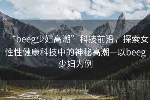 “beeg少婦高潮”科技前沿，探索女性性健康科技中的神秘高潮—以beeg少婦為例