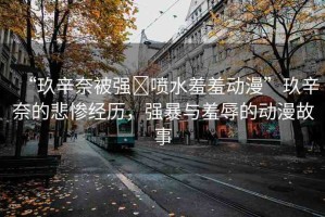 “玖辛奈被強?噴水羞羞動漫”玖辛奈的悲慘經(jīng)歷，強暴與羞辱的動漫故事