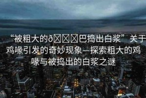 “被粗大的??巴搗出白漿”關(guān)于雞喙引發(fā)的奇妙現(xiàn)象—探索粗大的雞喙與被搗出的白漿之謎
