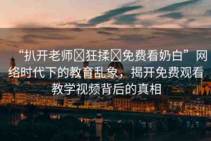 “扒開老師?狂揉?免費(fèi)看奶白”網(wǎng)絡(luò)時(shí)代下的教育亂象，揭開免費(fèi)觀看教學(xué)視頻背后的真相