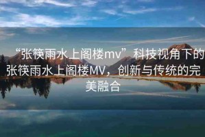 “張筷雨水上閣樓mv”科技視角下的張筷雨水上閣樓MV，創(chuàng)新與傳統(tǒng)的完美融合