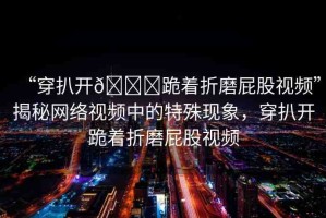 “穿扒開??跪著折磨屁股視頻”揭秘網(wǎng)絡(luò)視頻中的特殊現(xiàn)象，穿扒開跪著折磨屁股視頻