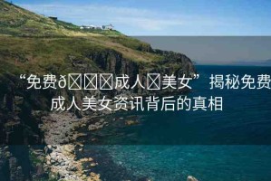 “免費(fèi)??成人?美女”揭秘免費(fèi)成人美女資訊背后的真相