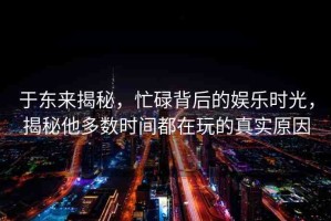 于東來(lái)揭秘，忙碌背后的娛樂(lè)時(shí)光，揭秘他多數(shù)時(shí)間都在玩的真實(shí)原因