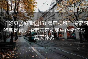 “好爽?好緊?17c蘑菇視頻”探索網(wǎng)絡新風尚，探索蘑菇視頻中的激情與真實體驗