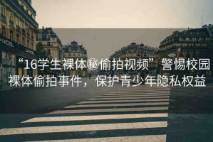 “16學(xué)生裸體秘偷拍視頻”警惕校園裸體偷拍事件，保護(hù)青少年隱私權(quán)益