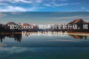 “歐9?xxxx”歐9系列全新升級(jí)，揭秘xxxx新功能與特點(diǎn)