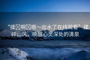 “揉?啊?嗯～出水了在線觀看”揉碎山風，喚醒心靈深處的清泉