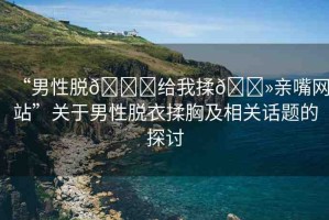 “男性脫??給我揉??親嘴網(wǎng)站”關于男性脫衣揉胸及相關話題的探討