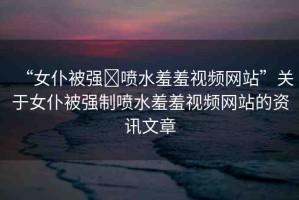 “女仆被強(qiáng)?噴水羞羞視頻網(wǎng)站”關(guān)于女仆被強(qiáng)制噴水羞羞視頻網(wǎng)站的資訊文章