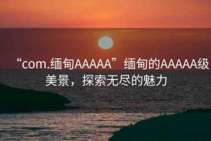 “com.緬甸AAAAA”緬甸的AAAAA級美景，探索無盡的魅力
