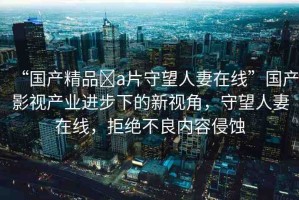 “國產(chǎn)精品?a片守望人妻在線”國產(chǎn)影視產(chǎn)業(yè)進步下的新視角，守望人妻在線，拒絕不良內(nèi)容侵蝕