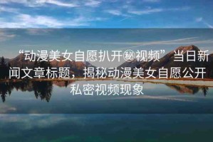 “動(dòng)漫美女自愿扒開秘視頻”當(dāng)日新聞文章標(biāo)題，揭秘動(dòng)漫美女自愿公開私密視頻現(xiàn)象