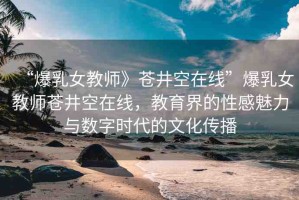 “爆乳女教師》蒼井空在線”爆乳女教師蒼井空在線，教育界的性感魅力與數(shù)字時(shí)代的文化傳播