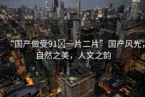 “國產(chǎn)做受91?一片二片”國產(chǎn)風(fēng)光，自然之美，人文之韻