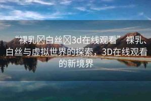 “裸乳?白絲?3d在線觀看”裸乳、白絲與虛擬世界的探索，3D在線觀看的新境界