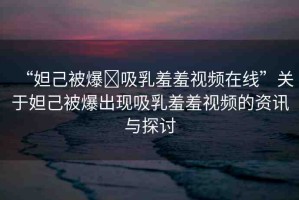 “妲己被爆?吸乳羞羞視頻在線”關(guān)于妲己被爆出現(xiàn)吸乳羞羞視頻的資訊與探討