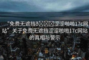“免費(fèi)無遮擋??澀澀啪啪17c網(wǎng)站”關(guān)于免費(fèi)無遮擋澀澀啪啪17c網(wǎng)站的真相與警示