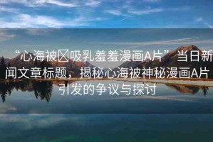 “心海被?吸乳羞羞漫畫(huà)A片”當(dāng)日新聞文章標(biāo)題，揭秘心海被神秘漫畫(huà)A片引發(fā)的爭(zhēng)議與探討