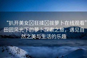 “扒開美女?狂揉?拔蘿卜在線觀看”田園風(fēng)光下的蘿卜探索之旅，遇見自然之美與生活的樂趣