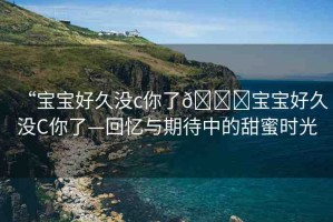 “寶寶好久沒c你了??寶寶好久沒C你了—回憶與期待中的甜蜜時光