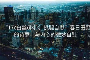 “17c白絲??扒腿自慰”春日田野的詩意，與內(nèi)心的微妙自慰