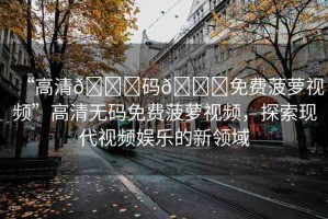 “高清??碼??免費(fèi)菠蘿視頻”高清無碼免費(fèi)菠蘿視頻，探索現(xiàn)代視頻娛樂的新領(lǐng)域