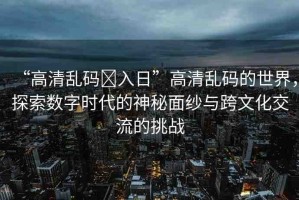 “高清亂碼?入日”高清亂碼的世界，探索數(shù)字時代的神秘面紗與跨文化交流的挑戰(zhàn)