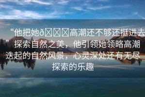 “他把她??高潮還不夠還挺進(jìn)去”探索自然之美，他引領(lǐng)她領(lǐng)略高潮迭起的自然風(fēng)景，心靈深處還有無(wú)盡探索的樂趣