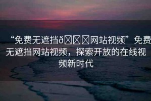 “免費無遮擋??網(wǎng)站視頻”免費無遮擋網(wǎng)站視頻，探索開放的在線視頻新時代