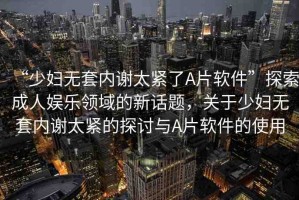 “少婦無(wú)套內(nèi)謝太緊了A片軟件”探索成人娛樂(lè)領(lǐng)域的新話題，關(guān)于少婦無(wú)套內(nèi)謝太緊的探討與A片軟件的使用