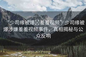 “少司緣被爆?羞羞視頻”少司緣被爆涉嫌羞羞視頻事件，真相揭秘與公眾反響