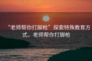 “老師幫你打腳槍”探索特殊教育方式，老師幫你打腳槍