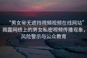 “男女秘?zé)o遮擋視頻視頻在線網(wǎng)站”揭露網(wǎng)絡(luò)上的男女私密視頻傳播現(xiàn)象，風(fēng)險警示與公眾教育