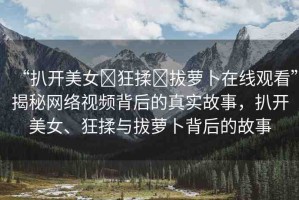 “扒開美女?狂揉?拔蘿卜在線觀看”揭秘網(wǎng)絡(luò)視頻背后的真實(shí)故事，扒開美女、狂揉與拔蘿卜背后的故事