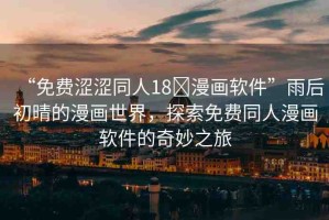 “免費(fèi)澀澀同人18?漫畫軟件”雨后初晴的漫畫世界，探索免費(fèi)同人漫畫軟件的奇妙之旅