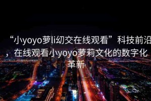 “小yoyo蘿li?交在線觀看”科技前沿，在線觀看小yoyo蘿莉文化的數(shù)字化革新