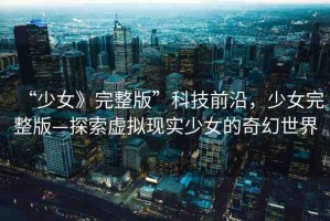 “少女》完整版”科技前沿，少女完整版—探索虛擬現(xiàn)實(shí)少女的奇幻世界