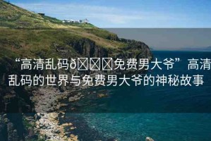 “高清亂碼??免費(fèi)男大爺”高清亂碼的世界與免費(fèi)男大爺?shù)纳衩毓适? title=