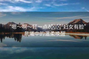 “嗯～啊～輕一點(diǎn)??婦女有臉”晨曦中的溫柔喚醒
