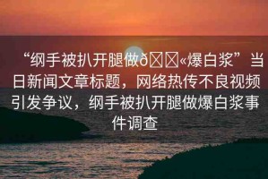 “綱手被扒開腿做??爆白漿”當日新聞文章標題，網(wǎng)絡熱傳不良視頻引發(fā)爭議，綱手被扒開腿做爆白漿事件調(diào)查