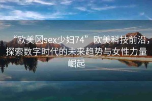 “歐美?sex少婦74”歐美科技前沿，探索數(shù)字時代的未來趨勢與女性力量崛起