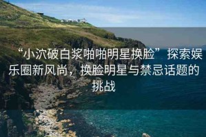 “小泬破白漿啪啪明星換臉”探索娛樂圈新風尚，換臉明星與禁忌話題的挑戰(zhàn)