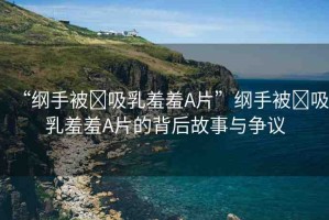 “綱手被?吸乳羞羞A片”綱手被?吸乳羞羞A片的背后故事與爭議