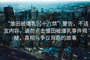 “雛田被爆乳?十八禁”警告，不適宜內容，請勿點擊雛田被爆乳事件揭秘，真相與爭議背后的故事