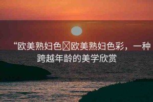 “歐美熟婦色?歐美熟婦色彩，一種跨越年齡的美學(xué)欣賞