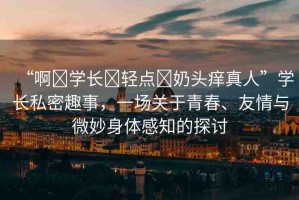 “啊?學(xué)長?輕點(diǎn)?奶頭癢真人”學(xué)長私密趣事，一場關(guān)于青春、友情與微妙身體感知的探討