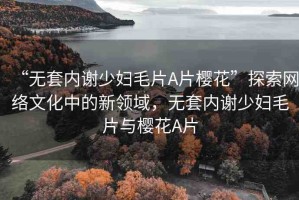 “無套內(nèi)謝少婦毛片A片櫻花”探索網(wǎng)絡(luò)文化中的新領(lǐng)域，無套內(nèi)謝少婦毛片與櫻花A片