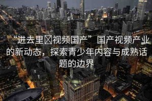 “進(jìn)去里?視頻國(guó)產(chǎn)”國(guó)產(chǎn)視頻產(chǎn)業(yè)的新動(dòng)態(tài)，探索青少年內(nèi)容與成熟話題的邊界